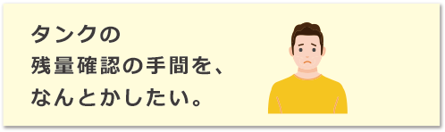 タンクの残量確認の手間を、なんとかしたい。