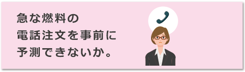 急な燃料の電話注文を事前に予測できないか。