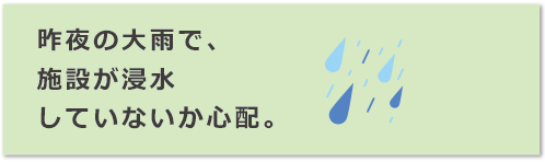 昨夜の大雨で、施設が浸水していないか心配。