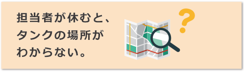 担当者が休むと、タンクの場所がわからない。