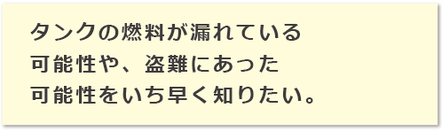 タンクの燃料が漏れている可能性や、盗難にあった可能性をいち早く知りたい。