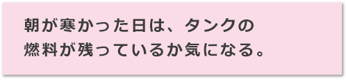 朝が寒かった日は、タンクの燃料が残っているか気になる。