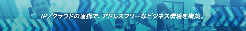 IP／クラウドの連携で、アドレスフリーなビジネス環境を構築。